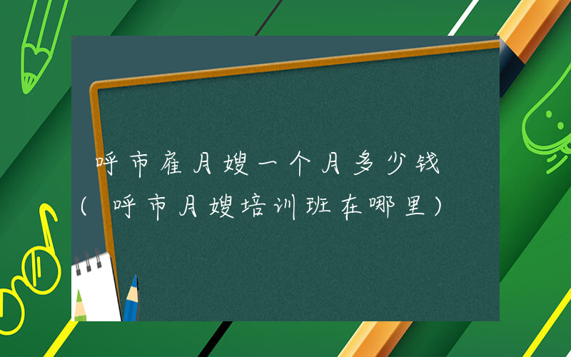 呼市雇月嫂一个月多少钱 (呼市月嫂培训班在哪里)